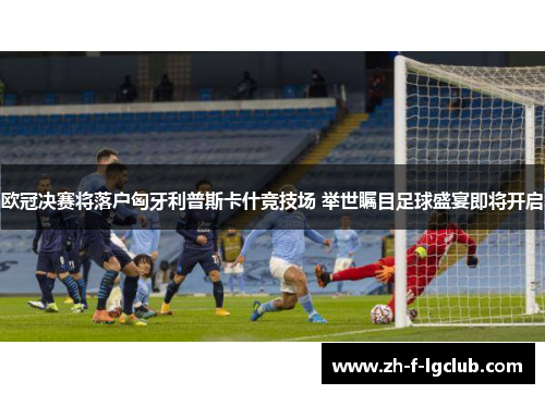 欧冠决赛将落户匈牙利普斯卡什竞技场 举世瞩目足球盛宴即将开启