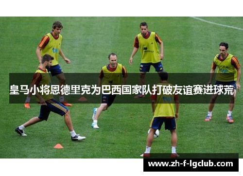 皇马小将恩德里克为巴西国家队打破友谊赛进球荒