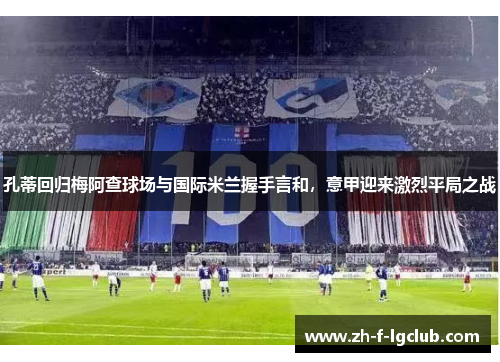 孔蒂回归梅阿查球场与国际米兰握手言和，意甲迎来激烈平局之战
