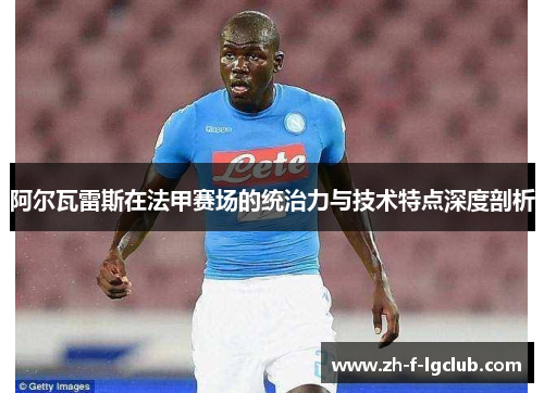 阿尔瓦雷斯在法甲赛场的统治力与技术特点深度剖析 阿尔瓦雷斯在法甲赛场的统治力与技术特点深度剖析